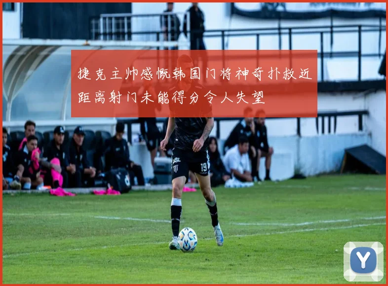 捷克主帅感慨韩国门将神奇扑救近距离射门未能得分令人失望
