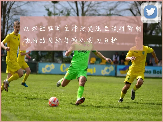 切尔西临时主帅麦克法兰谈对阵利物浦的目标与两队实力分析