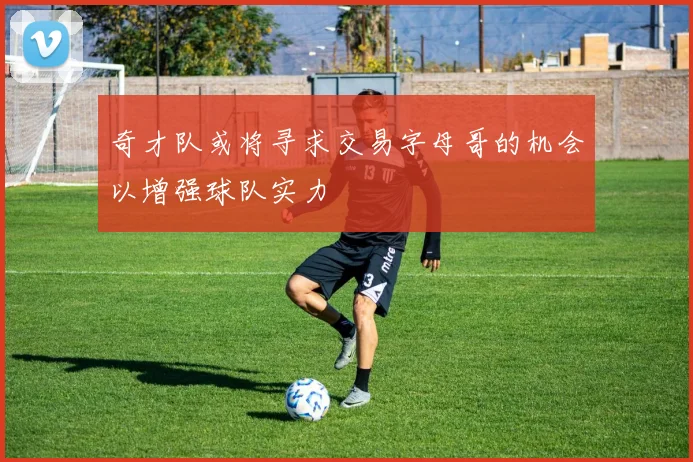 奇才队或将寻求交易字母哥的机会以增强球队实力