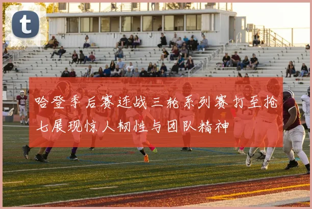 哈登季后赛连战三轮系列赛打至抢七展现惊人韧性与团队精神