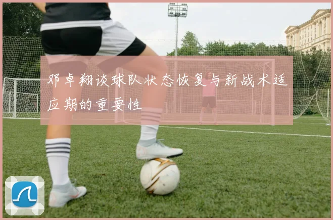 邓卓翔谈球队状态恢复与新战术适应期的重要性