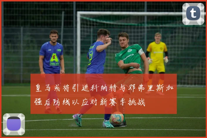 皇马或将引进科纳特与邓弗里斯加强后防线以应对新赛季挑战