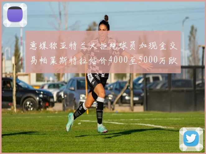意媒称亚特兰大拒绝球员加现金交易帕莱斯特拉估价4000至5000万欧元