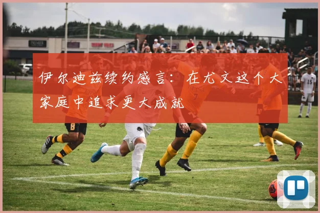 伊尔迪兹续约感言：在尤文这个大家庭中追求更大成就