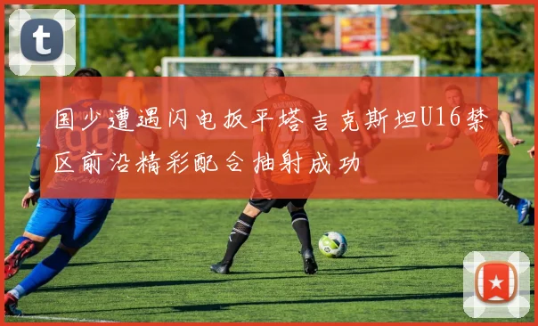 国少遭遇闪电扳平塔吉克斯坦U16禁区前沿精彩配合抽射成功