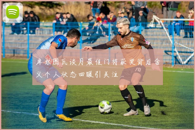 库尔图瓦谈月最佳门将获奖背后含义个人状态回暖引关注