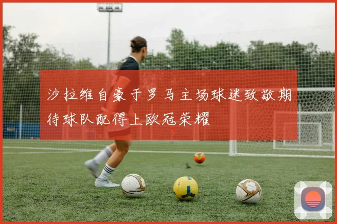 沙拉维自豪于罗马主场球迷致敬期待球队配得上欧冠荣耀