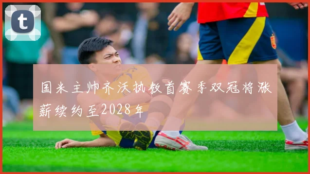 国米主帅齐沃执教首赛季双冠将涨薪续约至2028年