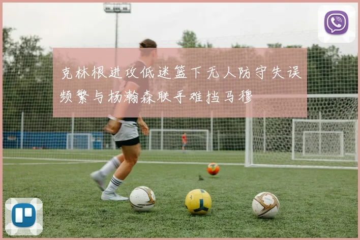 克林根进攻低迷篮下无人防守失误频繁与杨瀚森联手难挡马穆