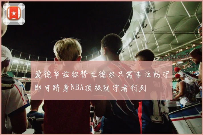 爱德华兹称赞兰德尔只需专注防守即可跻身NBA顶级防守者行列