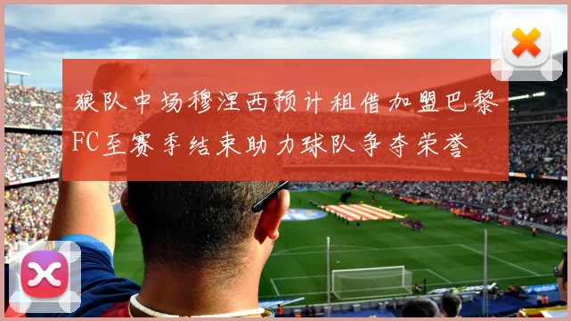 狼队中场穆涅西预计租借加盟巴黎FC至赛季结束助力球队争夺荣誉