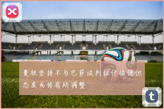 曼联坚持不与巴萨谈判拉什福德但态度或将有所调整