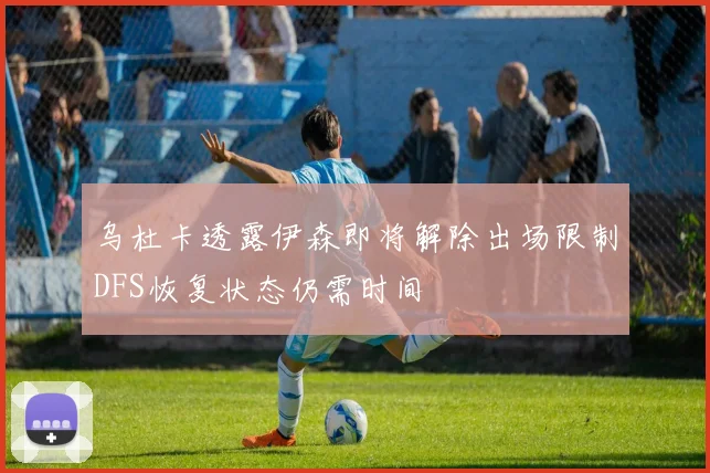 乌杜卡透露伊森即将解除出场限制DFS恢复状态仍需时间