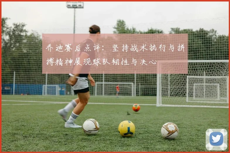 乔迪赛后点评：坚持战术执行与拼搏精神展现球队韧性与决心