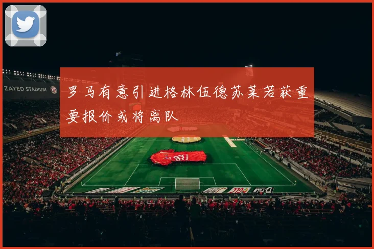 罗马有意引进格林伍德苏莱若获重要报价或将离队