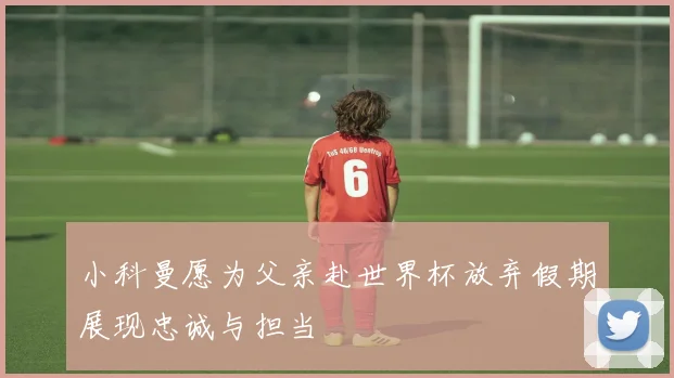 小科曼愿为父亲赴世界杯放弃假期展现忠诚与担当